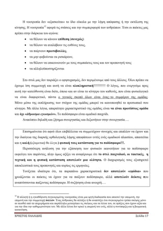 ΧΡΗΣΤΟΣ ΠΑΛΛΙΔΗΣ Σελίδα 17
Η νοοτροπία δεν «εξασκείται» το ίδιο εύκολα με την λήψη απόφασης ή την εκτέλεση της
κίνησης. Η νοοτροπία12
αφορά τις στάσεις και την συμπεριφορά των ανθρώπων. Έτσι οι παίκτες μας
πρέπει στην διάρκεια του αγώνα:
να θέλουν να κάνουν επίθεση (συνεχώς)
να θέλουν να αναλάβουν τις ευθύνες τους,
να παίρνουν πρωτοβουλίες,
να μην φοβούνται να ρισκάρουν,
να θέλουν να επικοινωνούν με τους συμπαίκτες τους και τον προπονητή τους
να αλληλοϋποστηρίζονται
Στο στυλ μας δεν ταιριάζει ο εφησυχασμός, δεν περιμένουμε από τους άλλους. Όλοι πρέπει να
έχουμε ίση συμμετοχή και αυτή να είναι ολοκληρωτική!!!!!!!!!!! Ο λόγος, που ενεργούμε προς
αυτή την κατεύθυνση είναι διότι, όποιο και αν είναι το κίνητρο του καθενός, που είναι φυσιολογικό
να είναι διαφορετικό, πάντα ο γενικός σκοπό όλων είναι ένας: το συμφέρον της ομάδας.
Μόνο μέσω της εκπλήρωσης των στόχων της ομάδας μπορεί να ικανοποιηθεί το προσωπικό σου
κίνητρο. Με άλλα λόγια, απαραίτητο χαρακτηριστικό της ομάδας είναι να είναι πρωτίστως ομάδα
και όχι «άθροισμα εγωισμών». Το ποδόσφαιρο είναι ομαδικό παιχνίδι.
Ανακύπτει δηλαδή και ζήτημα συνεργασίας και δεξιοτήτων στην συνεργασία….
Επισημαίνεται ότι αφού όλοι επιβάλλεται να συμμετέχουν συνεχώς και επιπλέον να έχουν και
την διαύγεια της διαρκής ορθολογικής λήψης αποφάσεων εντός ενός ομαδικού πλαισίου, απαιτείται
και η καλή (εξαιρετική θα έλεγα.) φυσική τους κατάσταση για το ποδόσφαιρο!!!.
Περισσότερη ανάλυση για την εξάσκηση των φυσικών ικανοτήτων για το ποδόσφαιρο
εκφεύγει του παρόντος, πλην όμως αξίζει να αναφέρουμε ότι το στυλ παιχνιδιού, οι τακτικές, η
τεχνική και η φυσική κατάσταση αποτελούν μια ολότητα. Ο διαχωρισμός τους εξυπηρετεί
αποκλειστικά τους προπονητές και κυρίως τις ερμηνείες.
Τονίζεται ιδιαίτερα ότι, τα παραπάνω χαρακτηριστικά δεν αποτελούν «εφόδια» που
χρειάζονται οι παίκτες να έχουν για να παίξουν ποδόσφαιρο, αλλά αποτελούν δείκτες που
αναπτύσσονται παίζοντας ποδόσφαιρο. Η συζήτηση είναι ανοιχτή….
12
Η αλλαγή ή η εγκαθίδρυση συγκεκριμένης νοοτροπίας είναι μια αργή διαδικασία που απαιτεί την υπομονή, την
επιμονή και την συμμετοχή πολλών. Ένας άνθρωπος θα αλλάξει ή θα αναπτύξει ένα συγκεκριμένο τρόπο σκέψης μόνο
αν πεισθεί από τα επιχειρήματα και παράλληλα μετατρέψει τις σκέψεις και τα λόγια του, σε πράξεις που έχουν αξία και
για την ίδια την καθημερινότητα του. Με άλλα λόγια δεν αρκεί η επιρροή του ενός, αλλά η συνύπαρξη και η βιωματική
κατανόηση.
 
