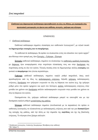 ΧΡΗΣΤΟΣ ΠΑΛΛΙΔΗΣ Σελίδα 3
Στυλ παιχνιδιού
Επιθετικό και δημιουργικό ποδόσφαιρο πρωτοβουλιών σε όλες τις θέσεις, με κυριαρχία στις
προσωπικές μονομαχίες σε άμυνα και επίθεση, συνεχώς, γρήγορα και σίγουρα.
ΕΡΜΗΝΕΙΕΣ
1. Επιθετικό ποδόσφαιρο
Επιθετικό ποδόσφαιρο σημαίνει υλοποίηση των επιθετικών λειτουργιών2
, με τελικό σκοπό
να δημιουργούμε ευκαιρίες και να σκοράρουμε.
Το επιθετικό δε ποδόσφαιρο, θα πρέπει να υλοποιείται εντός του πλαισίου των τριών αρχών3
που θέτουμε στον ορισμό μας, ήτοι Συνεχώς – Γρήγορα – Σίγουρα
Συνεχώς επιθετικό ποδόσφαιρο, σημαίνει να υλοποιούμε τις επιθετικές ομαδικές λειτουργίες
με διάρκεια, ήτοι αναφερόμαστε στην συχνότητα υλοποίησης τους και στην διατήρηση της
συχνότητας αυτής σε όλο τον αγώνα. Τελικός σκοπός είναι να δημιουργούμε πολλές ευκαιρίες και
φυσικά να σκοράρουμε όσο γίνεται περισσότερο.
Γρήγορα επιθετικό ποδόσφαιρο, σημαίνει υψηλό ρυθμό παιχνιδιού, όπως αυτό
προσδιορίζεται από τις ίδιες τις ποδοσφαιρικές ενέργειες, δηλαδή γρήγορες ποδοσφαιρικές
ενέργειες, διατήρηση των γρήγορων ενεργειών σε όλη τη διάρκεια του αγώνα (π.χ. όχι γρήγορο
ρυθμό μόνο στο πρώτο ημίχρονο και αργό στο δεύτερο), πολλές ποδοσφαιρικές ενέργειες στην
μονάδα του χρόνου και διατήρηση πολλών ποδοσφαιρικών ενεργειών στην μονάδα του χρόνου σε
όλη τη διάρκεια του αγώνα.
Επισημαίνεται ότι, γρήγορο επιθετικό ποδόσφαιρο μπορεί να επιτευχθεί και με την
διατήρηση υψηλού ρυθμού μετακίνησης της μπάλας.
Σίγουρα επιθετικό ποδόσφαιρο σημαίνει (συνδυαστικά με τα παραπάνω) ότι πρέπει οι
επιθετικές λειτουργίες να υλοποιούνται με ποδοσφαιρικές ενέργειες που από την μια διασφαλίζουν
της κατοχής της μπάλας, από την άλλη με την σημασία της αιφνίδιας και όχι της βιαστικής
ενέργειας. Το σίγουρα είναι ζήτημα επιλογών.
2
(Επιθετικές λειτουργίες: Ανάπτυξη, Σκοράρισμα, Μετάβαση στην επίθεση)
3
(βλ. Σχήμα 3)
 