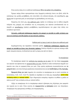 ΧΡΗΣΤΟΣ ΠΑΛΛΙΔΗΣ Σελίδα 9
Είναι κοινός τόπος ότι το επιθετικό ποδόσφαιρο θέλει και ρίσκο στις αποφάσεις.
Έχουμε ακόμη δώσει προτεραιότητα στην δομημένη ανάπτυξη έναντι του βολέ, αλλά θα
επιλέξουμε την μεγάλη μεταβίβαση, είτε είναι βολέ, είτε αλλαγή πλευράς, είτε προωθημένη, είτε
άμεση από το αμυντικό μισό, αν αυτή πληροί τις προϋποθέσεις του στυλ μας.
Επομένως στο στυλ μας, στο επιθετικό μισό, πρέπει να εντάξουμε και το κάθετο παιχνίδι
ανάμεσα στις γραμμές του αντιπάλου και τις συνεργασίες των παικτών (συνδυαστικά) και το
παιχνίδι με προωθημένες (ψηλές) μεταβιβάσεις εκμεταλλευόμενοι τον χώρο στην πλάτη των
αντιπάλων αμυντικών.
Άλλωστε, επιθετικό ποδόσφαιρο σημαίνει ότι μπορώ να επιτεθώ σε κάθε αντίπαλο και
για να το επιτύχω αυτό θα πρέπει να έχω πολλούς τρόπους.
Επίθεση από τις άκρες ή από τον άξονα στο επιθετικό μισό
Συμπληρώνοντας την παραπάνω τελευταία φράση, Επιθετικό ποδόσφαιρο σημαίνει ότι
μπορώ να επιτεθώ με όλους τους δυνατούς τρόπους. Επιλέγω δηλαδή ότι κρίνεται σκόπιμο κάθε
φορά: ατομική ενέργεια, συνδυαστικό και από τις άκρες και από τον άξονα
Το σκοράρισμα
Το σκοράρισμα αφορά την εκτέλεση της τεχνικής για το γκολ, συν την όποια συνεργασία
των παικτών που βρίσκονται σε προφανή θέση για γκολ, δηλαδή το απλό συνδυαστικό παιχνίδι των
παικτών που είναι σε προφανή θέση για γκολ. Στην πρώτη περίπτωση συγκαταλέγονται και τα
μακρινά σουτ, ενώ στην δεύτερη περίπτωση συγκαταλέγονται και οι τοποθετήσεις εντός περιοχής.
Προφανή θέση για γκολ σημαίνει ότι ευνοείται το σκοράρισμα και το γκολ ευνοείται σε
καταστάσεις 1vs0, 1vsΤ, 1vs(1+Τ), δηλαδή σε ισαριθμία ή σε δική μας υπεραριθμία κοντά στην
αντίπαλη εστία με «οπτικό πεδίο». Άρα «δημιουργία ευκαιρίας» σημαίνει να φθάσει η μπάλα σε
παίκτη κοντά8
στην αντίπαλη εστία με «οπτικό πεδίο».
Αξίζει να αναφέρουμε ότι το σκοράρισμα απαιτεί εξάσκηση στις δεξιότητες που αφορούν
την τεχνική για το γκολ. Είναι γεγονός ότι παραμελείται η εξάσκησή αυτών των δεξιοτήτων.
Αναφέρομαι στις πραγματικές συνθήκες του σκοραρίσματος.
8
Κοντά, για κάποιους παίκτες που σουτάρουν με 130 χλμ/ω και ακρίβεια, είναι τα 30 μ.!!!!!!!!!!!!
 