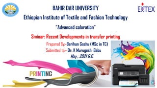 1
BAHIR DAR UNIVERSITY
Ethiopian Institute of Textile and Fashion Technology
“Advanced coloration”
Sminar: Recent Developments in transfer printing
Prepared By:-Berihun Gashu (MSc in TC)
May , 2021 G.C.
Submitted to:- Dr. K Murugesh Babu
 