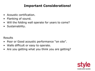 Important Considerations!
•
•
•
•

Acoustic certification.
Flanking of sound.
Will the folding wall operate for years to come?
Sustainability.

Results
• Poor or Good acoustic performance “on site”.
• Walls difficult or easy to operate.
• Are you getting what you think you are getting?

 