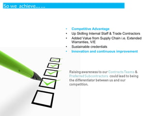 So we achieve……

•
•
•
•
•

Competitive Advantage
Up Skilling Internal Staff & Trade Contractors
Added Value from Supply Chain i.e. Extended
Warranties, V/E
Sustainable credentials
Innovation and continuous improvement

 
