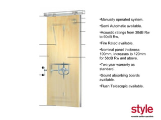 •Manually operated system.
•Semi Automatic available.
•Acoustic ratings from 38dB Rw
to 60dB Rw.
•Fire Rated available.
•Nominal panel thickness
100mm, increases to 120mm
for 58dB Rw and above.
•Two year warranty as
standard.
•Sound absorbing boards
available.
•Flush Telescopic available.

 