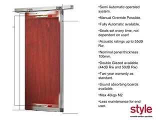 •Semi Automatic operated
system.
•Manual Override Possible.
•Fully Automatic available.
•Seals set every time, not
dependent on user!
•Acoustic ratings up to 55dB
Rw.
•Nominal panel thickness
100mm.
•Double Glazed available
(44dB Rw and 50dB Rw)
•Two year warranty as
standard.
•Sound absorbing boards
available.
•Max 40kgs M2
•Less maintenance for end
user.

 
