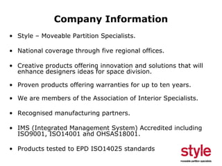 Company Information
• Style – Moveable Partition Specialists.
• National coverage through five regional offices.
• Creative products offering innovation and solutions that will
enhance designers ideas for space division.
• Proven products offering warranties for up to ten years.
• We are members of the Association of Interior Specialists.
• Recognised manufacturing partners.
• IMS (Integrated Management System) Accredited including
ISO9001, ISO14001 and OHSAS18001.
• Products tested to EPD ISO14025 standards

 