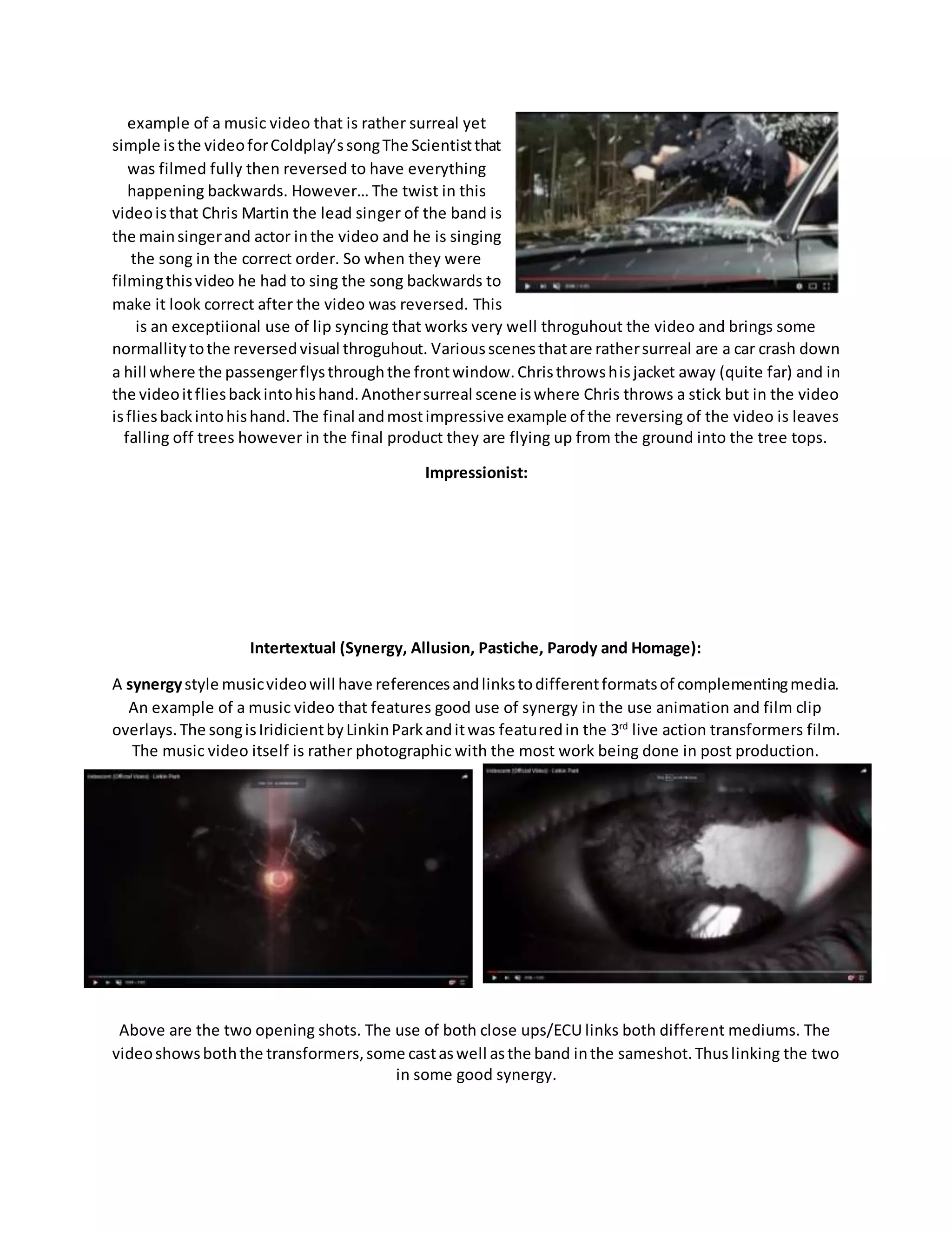 example of a music video that is rather surreal yet
simple isthe videoforColdplay’ssongThe Scientistthat
was filmed fully then reversed to have everything
happening backwards. However… The twist in this
videoisthat Chris Martin the lead singer of the band is
the mainsingerand actor inthe video and he is singing
the song in the correct order. So when they were
filmingthisvideo he had to sing the song backwards to
make it look correct after the video was reversed. This
is an exceptiional use of lip syncing that works very well throguhout the video and brings some
normallitytothe reversedvisual throguhout. Variousscenesthatare rathersurreal are a car crash down
a hill where the passengerflysthroughthe frontwindow.Christhrowshisjacket away (quite far) and in
the videoitfliesbackintohishand.Anothersurreal scene iswhere Chris throws a stick but in the video
isfliesbackintohishand.The final andmostimpressive example of the reversing of the video is leaves
falling off trees however in the final product they are flying up from the ground into the tree tops.
Impressionist:
Intertextual (Synergy, Allusion, Pastiche, Parody and Homage):
A synergystyle musicvideowill have referencesandlinkstodifferentformatsof complementingmedia.
An example of a music video that features good use of synergy in the use animation and film clip
overlays.The songisIridicientbyLinkinParkanditwas featuredin the 3rd
live action transformers film.
The music video itself is rather photographic with the most work being done in post production.
Above are the two opening shots. The use of both close ups/ECU links both different mediums. The
videoshowsboththe transformers,some castaswell asthe band inthe sameshot.Thuslinking the two
in some good synergy.
 