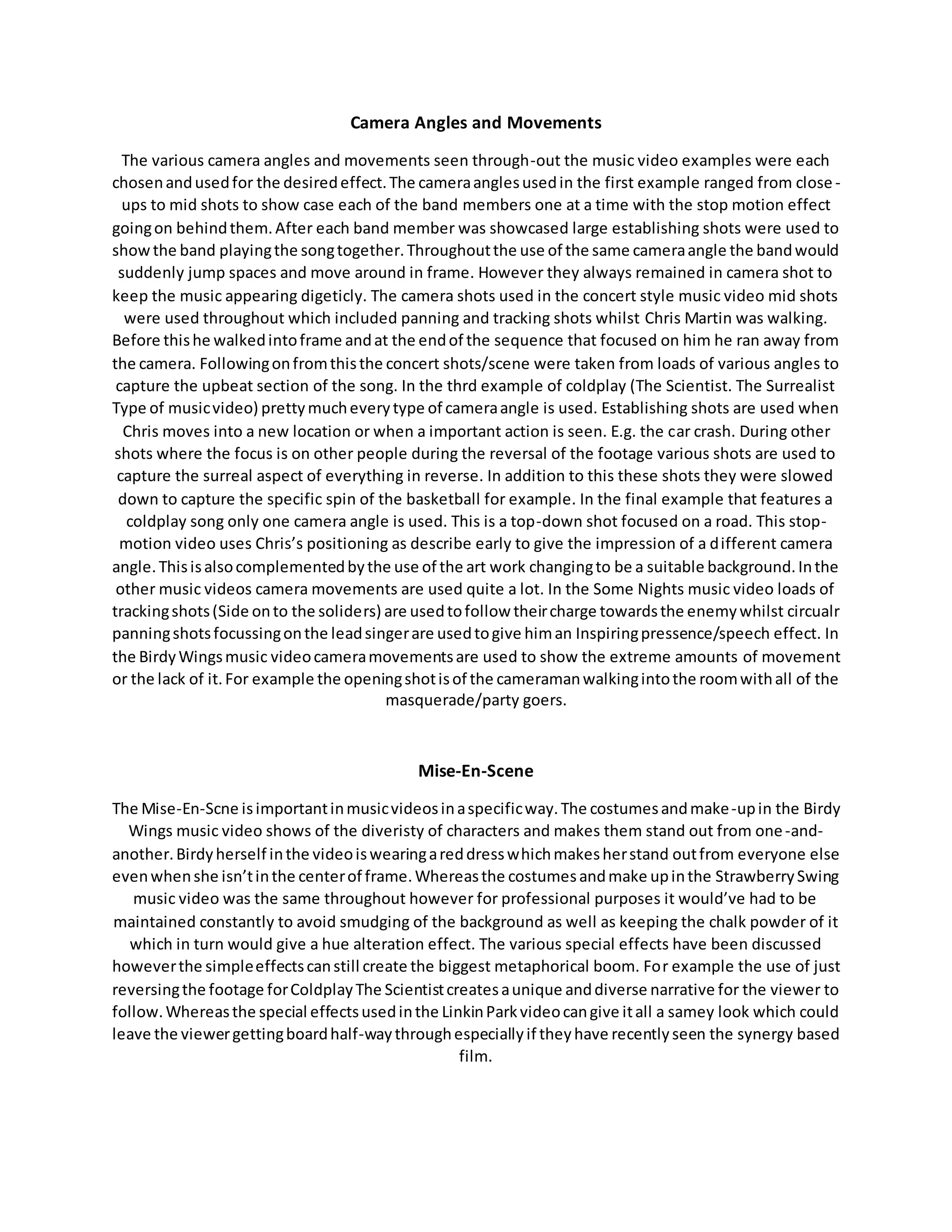Camera Angles and Movements
The various camera angles and movements seen through-out the music video examples were each
chosenandusedfor the desiredeffect.The cameraanglesusedin the first example ranged from close -
ups to mid shots to show case each of the band members one at a time with the stop motion effect
goingon behindthem.After each band member was showcased large establishing shots were used to
showthe band playingthe songtogether.Throughoutthe use of the same cameraangle the bandwould
suddenly jump spaces and move around in frame. However they always remained in camera shot to
keep the music appearing digeticly. The camera shots used in the concert style music video mid shots
were used throughout which included panning and tracking shots whilst Chris Martin was walking.
Before thishe walkedintoframe andat the endof the sequence that focused on him he ran away from
the camera. Followingonfromthisthe concert shots/scene were taken from loads of various angles to
capture the upbeat section of the song. In the thrd example of coldplay (The Scientist. The Surrealist
Type of musicvideo) prettymucheverytype of cameraangle is used. Establishing shots are used when
Chris moves into a new location or when a important action is seen. E.g. the car crash. During other
shots where the focus is on other people during the reversal of the footage various shots are used to
capture the surreal aspect of everything in reverse. In addition to this these shots they were slowed
down to capture the specific spin of the basketball for example. In the final example that features a
coldplay song only one camera angle is used. This is a top-down shot focused on a road. This stop-
motion video uses Chris’s positioning as describe early to give the impression of a different camera
angle.Thisisalsocomplementedbythe use of the art work changingto be a suitable background.Inthe
other music videos camera movements are used quite a lot. In the Some Nights music video loads of
trackingshots(Side onto the soliders) are usedtofollow theircharge towardsthe enemywhilst circualr
panningshotsfocussingonthe leadsingerare usedtogive himan Inspiringpressence/speech effect. In
the BirdyWingsmusic videocameramovementsare used to show the extreme amounts of movement
or the lack of it.For example the openingshotisof the cameramanwalkingintothe roomwithall of the
masquerade/party goers.
Mise-En-Scene
The Mise-En-Scne isimportantinmusicvideosinaspecificway.The costumesandmake-upin the Birdy
Wings music video shows of the diveristy of characters and makes them stand out from one-and-
another.Birdyherself inthe videoiswearingareddresswhichmakesherstand outfrom everyone else
evenwhenshe isn’tinthe centerof frame.Whereasthe costumesandmake upinthe StrawberrySwing
music video was the same throughout however for professional purposes it would’ve had to be
maintained constantly to avoid smudging of the background as well as keeping the chalk powder of it
which in turn would give a hue alteration effect. The various special effects have been discussed
howeverthe simpleeffectscanstill create the biggest metaphorical boom. For example the use of just
reversingthe footage forColdplayThe Scientistcreatesaunique anddiverse narrative for the viewer to
follow.Whereasthe special effectsusedinthe LinkinParkvideocangive itall a samey look which could
leave the viewergettingboardhalf-waythroughespeciallyif theyhave recentlyseen the synergy based
film.
 