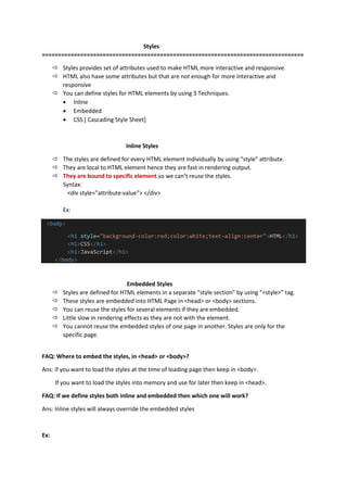 Styles
==================================================================================
 Styles provides set of attributes used to make HTML more interactive and responsive.
 HTML also have some attributes but that are not enough for more interactive and
responsive
 You can define styles for HTML elements by using 3 Techniques.
 Inline
 Embedded
 CSS [ Cascading Style Sheet]
Inline Styles
 The styles are defined for every HTML element individually by using “style” attribute.
 They are local to HTML element hence they are fast in rendering output.
 They are bound to specific element.so we can’t reuse the styles.
Syntax:
<div style=”attribute:value”> </div>
Ex:
<body>
<h1 style="background-color:red;color:white;text-align:center">HTML</h1>
<h1>CSS</h1>
<h1>JavaScript</h1>
</body>
Embedded Styles
 Styles are defined for HTML elements in a separate “style section” by using “<style>” tag.
 These styles are embedded into HTML Page in <head> or <body> sections.
 You can reuse the styles for several elements if they are embedded.
 Little slow in rendering effects as they are not with the element.
 You cannot reuse the embedded styles of one page in another. Styles are only for the
specific page.
FAQ: Where to embed the styles, in <head> or <body>?
Ans: if you want to load the styles at the time of loading page then keep in <body>.
If you want to load the styles into memory and use for later then keep in <head>.
FAQ: If we define styles both inline and embedded then which one will work?
Ans: Inline styles will always override the embedded styles
Ex:
 