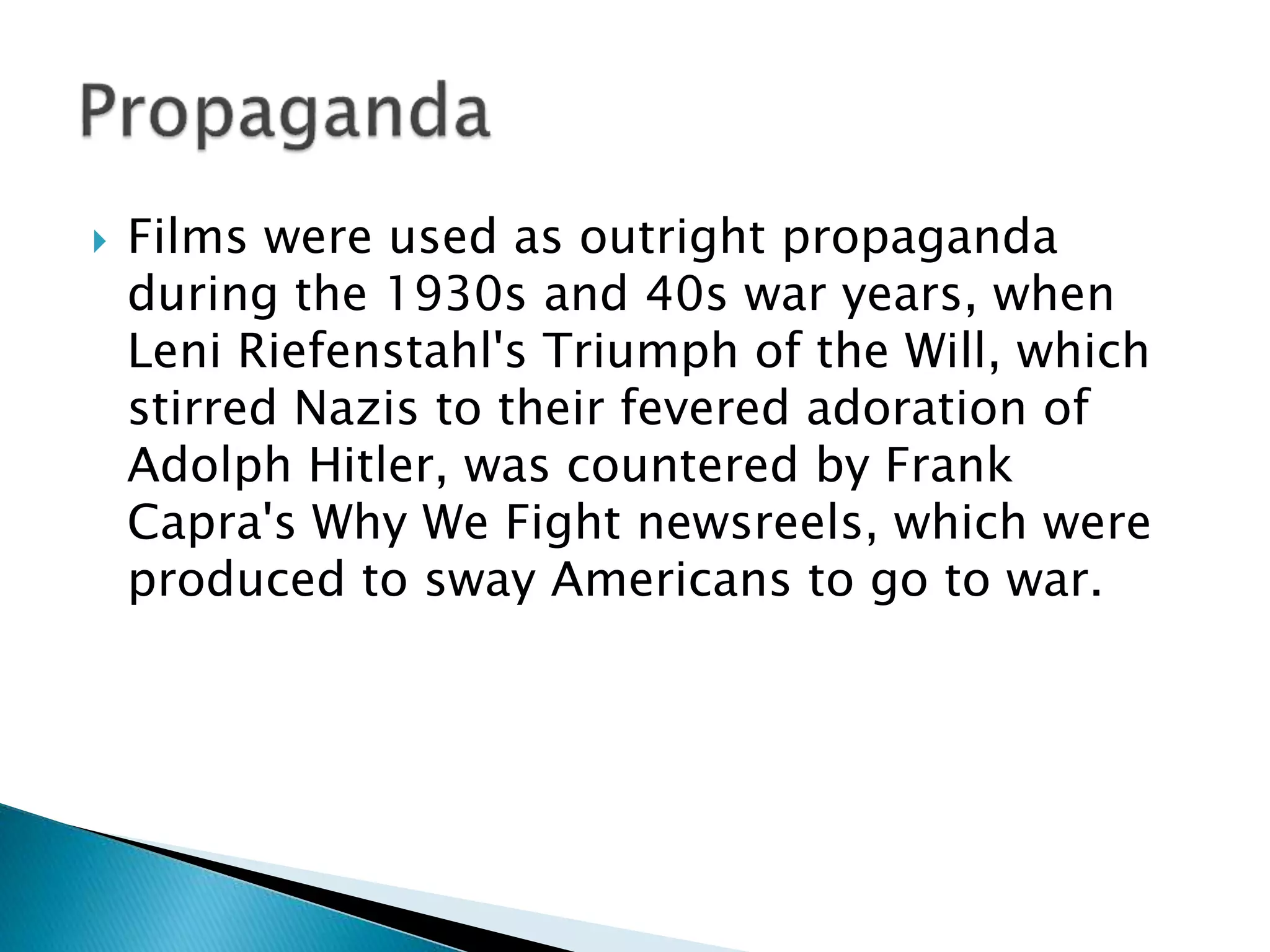  Films were used as outright propaganda
during the 1930s and 40s war years, when
Leni Riefenstahl's Triumph of the Will, which
stirred Nazis to their fevered adoration of
Adolph Hitler, was countered by Frank
Capra's Why We Fight newsreels, which were
produced to sway Americans to go to war.
 