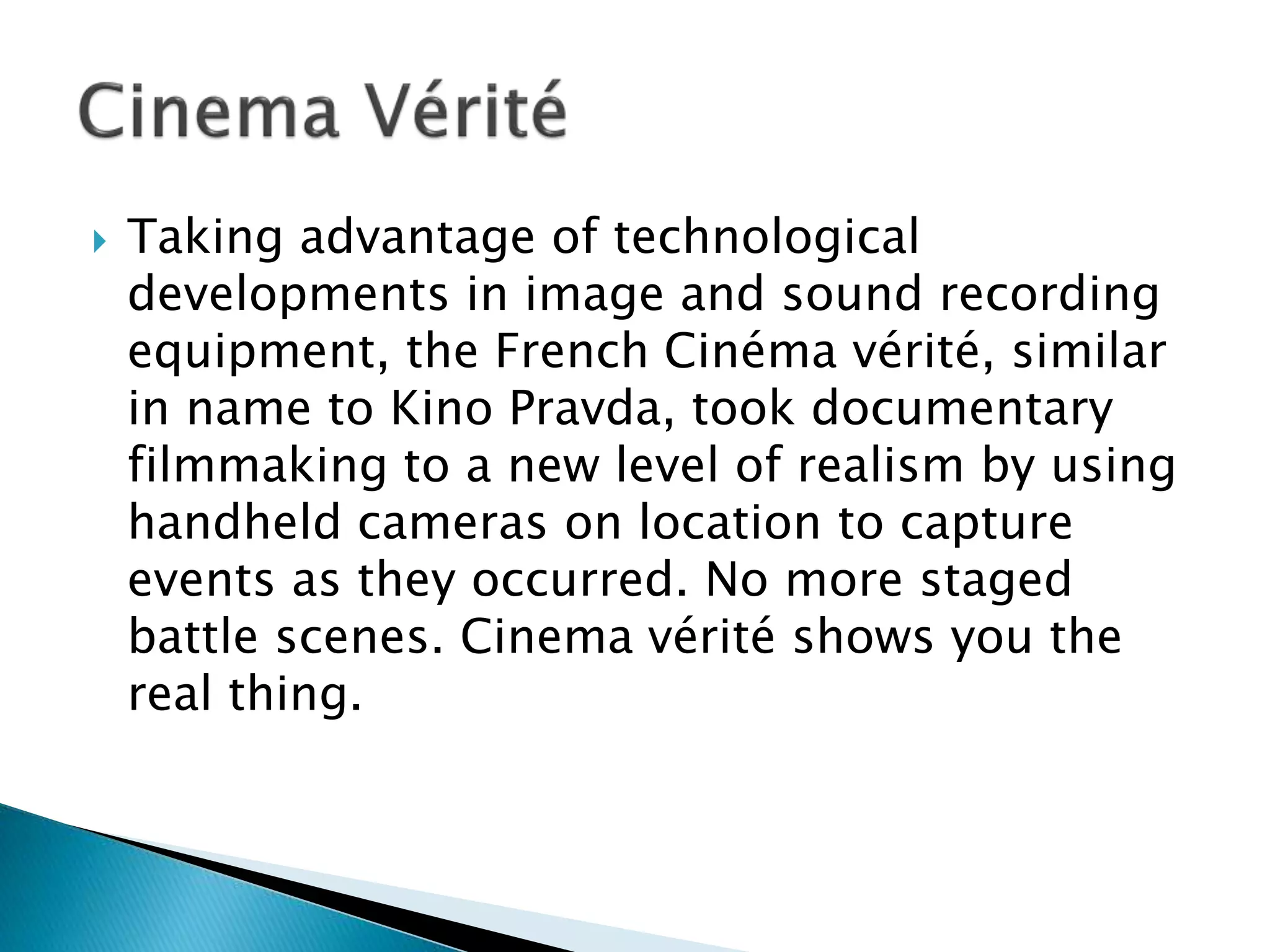  Taking advantage of technological
developments in image and sound recording
equipment, the French Cinéma vérité, similar
in name to Kino Pravda, took documentary
filmmaking to a new level of realism by using
handheld cameras on location to capture
events as they occurred. No more staged
battle scenes. Cinema vérité shows you the
real thing.
 