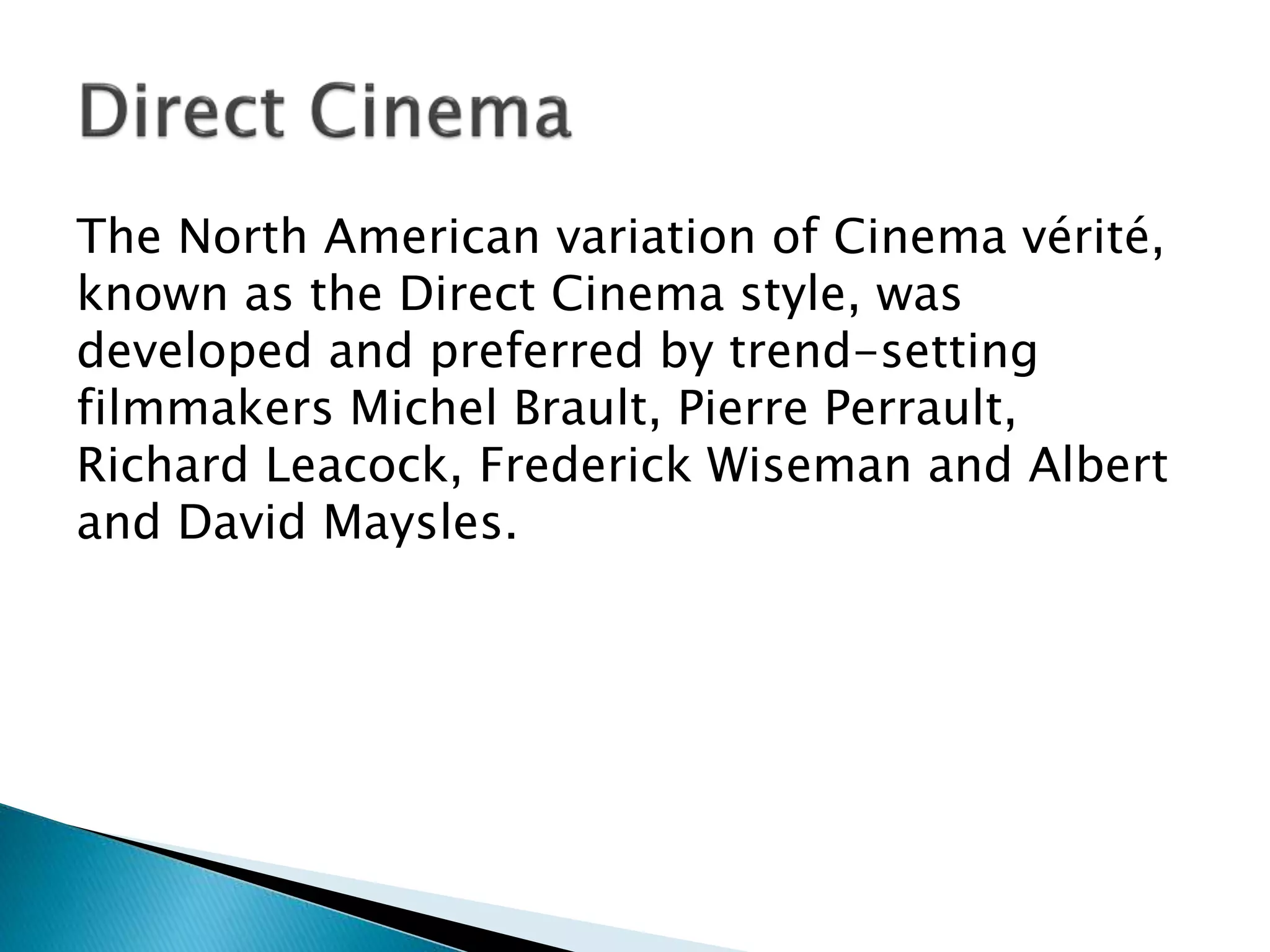 The North American variation of Cinema vérité,
known as the Direct Cinema style, was
developed and preferred by trend-setting
filmmakers Michel Brault, Pierre Perrault,
Richard Leacock, Frederick Wiseman and Albert
and David Maysles.
 