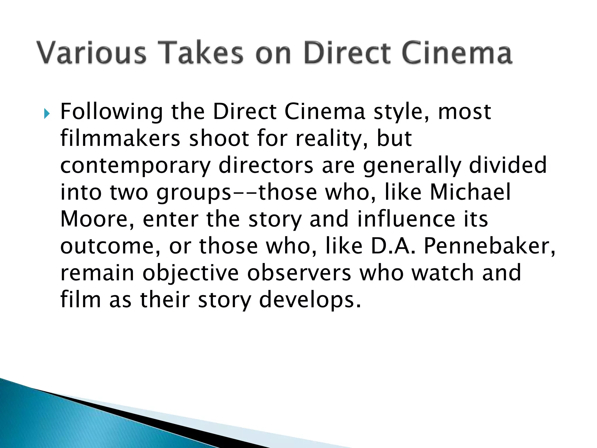  Following the Direct Cinema style, most
filmmakers shoot for reality, but
contemporary directors are generally divided
into two groups--those who, like Michael
Moore, enter the story and influence its
outcome, or those who, like D.A. Pennebaker,
remain objective observers who watch and
film as their story develops.
 