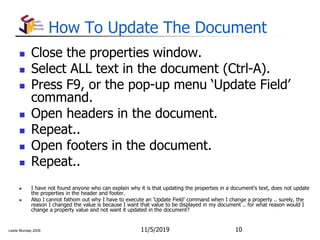 Leslie Munday 2009
How To Update The Document
 Close the properties window.
 Select ALL text in the document (Ctrl-A).
 Press F9, or the pop-up menu ‘Update Field’
command.
 Open headers in the document.
 Repeat..
 Open footers in the document.
 Repeat..
 I have not found anyone who can explain why it is that updating the properties in a document’s text, does not update
the properties in the header and footer.
 Also I cannot fathom out why I have to execute an ‘Update Field’ command when I change a property .. surely, the
reason I changed the value is because I want that value to be displayed in my document .. for what reason would I
change a property value and not want it updated in the document?
11/5/2019 10
 