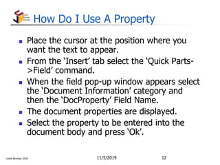 Leslie Munday 2009
How Do I Use A Property
 Place the cursor at the position where you
want the text to appear.
 From the ‘Insert’ tab select the ‘Quick Parts-
>Field’ command.
 When the field pop-up window appears select
the ‘Document Information’ category and
then the ‘DocProperty’ Field Name.
 The document properties are displayed.
 Select the property to be entered into the
document body and press ‘Ok’.
11/5/2019 12
 