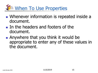 Leslie Munday 2009
When To Use Properties
 Whenever information is repeated inside a
document.
 In the headers and footers of the
document.
 Anywhere that you think it would be
appropriate to enter any of these values in
the document.
11/5/2019 15
 