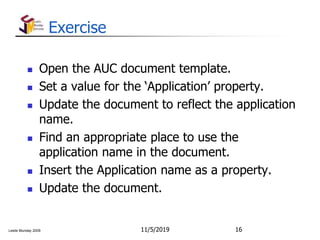Leslie Munday 2009
Exercise
 Open the AUC document template.
 Set a value for the ‘Application’ property.
 Update the document to reflect the application
name.
 Find an appropriate place to use the
application name in the document.
 Insert the Application name as a property.
 Update the document.
11/5/2019 16
 