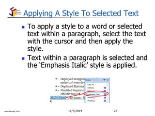 Leslie Munday 2009
Applying A Style To Selected Text
 To apply a style to a word or selected
text within a paragraph, select the text
with the cursor and then apply the
style.
 Text within a paragraph is selected and
the ‘Emphasis Italic’ style is applied.
11/5/2019 23
 