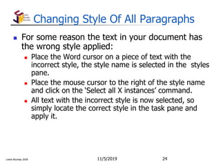 Leslie Munday 2009
Changing Style Of All Paragraphs
 For some reason the text in your document has
the wrong style applied:
 Place the Word cursor on a piece of text with the
incorrect style, the style name is selected in the styles
pane.
 Place the mouse cursor to the right of the style name
and click on the ‘Select all X instances’ command.
 All text with the incorrect style is now selected, so
simply locate the correct style in the task pane and
apply it.
11/5/2019 24
 