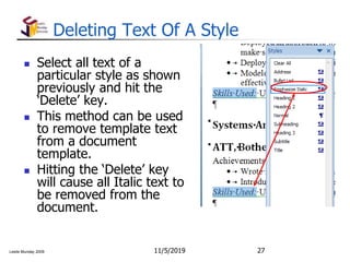 Leslie Munday 2009
Deleting Text Of A Style
 Select all text of a
particular style as shown
previously and hit the
‘Delete’ key.
 This method can be used
to remove template text
from a document
template.
 Hitting the ‘Delete’ key
will cause all Italic text to
be removed from the
document.
11/5/2019 27
 