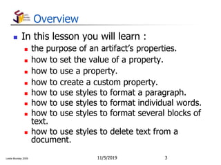 Leslie Munday 2009
Overview
 In this lesson you will learn :
 the purpose of an artifact’s properties.
 how to set the value of a property.
 how to use a property.
 how to create a custom property.
 how to use styles to format a paragraph.
 how to use styles to format individual words.
 how to use styles to format several blocks of
text.
 how to use styles to delete text from a
document.
11/5/2019 3
 