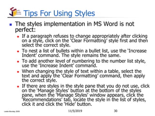 Leslie Munday 2009
Tips For Using Styles
 The styles implementation in MS Word is not
perfect:
 If a paragraph refuses to change appropriately after clicking
on a style, click on the ‘Clear Formatting’ style first and then
select the correct style.
 To nest a list of bullets within a bullet list, use the ‘Increase
Indent’ command. The style remains the same.
 To add another level of numbering to the number list style,
use the ‘Increase Indent’ command.
 When changing the style of text within a table, select the
text and apply the ‘Clear Formatting’ command, then apply
the correct style.
 If there are styles in the style pane that you do not use, click
on the ‘Manage Styles’ button at the bottom of the styles
pane, when the ‘Manage Styles’ window appears, click the
‘Recommendations’ tab, locate the style in the list of styles,
click it and click the ‘Hide’ button.
11/5/2019 30
 