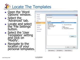 Leslie Munday 2009
Locate The Templates
 Open the ‘Word
Options’ window.
 Select the
‘Advanced’ tab.
 Locate and select
the ‘File Settings’
button.
 Select the ‘User
Templates’ setting
and click on
‘Modify’.
 Navigate to the
location of your
personal templates.
11/5/2019 31
 