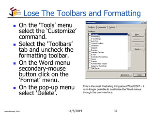 Leslie Munday 2009
Lose The Toolbars and Formatting
 On the ‘Tools’ menu
select the ‘Customize’
command.
 Select the ‘Toolbars’
tab and uncheck the
formatting toolbar.
 On the Word menu
secondary-mouse
button click on the
‘Format’ menu.
 On the pop-up menu
select ‘Delete’.
11/5/2019 32
This is the most frustrating thing about Word 2007 – it
is no longer possible to customize the Word menus
through the user interface.
 