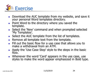 Leslie Munday 2009
Exercise
 Download the AUC template from my website, and save it
your personal Word templates directory.
 Point Word to the directory where you saved the
template.
 Select the ‘New’ command and when prompted selected
‘My Templates’.
 Select the AUC template from the list of templates.
 Remove all template text from the template.
 Fill out the basic flow for a use case that allows you to
make a withdrawal from an ATM.
 Apply the ‘Use Case Step’ style to the steps in the basic
flow.
 Whenever the word ‘Card’ appears in the use case, use
styles to make the word appear emphasized in Bold type.
11/5/2019 34
 