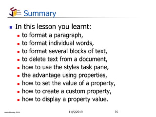 Leslie Munday 2009
Summary
 In this lesson you learnt:
 to format a paragraph,
 to format individual words,
 to format several blocks of text,
 to delete text from a document,
 how to use the styles task pane,
 the advantage using properties,
 how to set the value of a property,
 how to create a custom property,
 how to display a property value.
11/5/2019 35
 