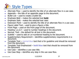 Leslie Munday 2009
Style Types
 Alternate Flow – used to identify the title of an alternate flow in a use case.
 Appendix – the title of an appendix page to the document.
 Bullet List – used to create a bullet list.
 Emphasis Bold – makes the selected text bold.
 Emphasis Italic - makes the selected text italic.
 Extension Point – used to identify the title of an alternate flow in a use case.
 Figure Label Text – used to give a figure a title.
 Front Page – used on the front page of the document.
 Heading 1,2,3,4 – used to number headings in the document.
 Normal, Text – the default for all text in the document.
 Subtitle – used to add an un-numbered heading to the document.
 Supplementary Requirement – identifies supplementary requirements in a
document.
 Template Text – normal blue text that is for guideline and should be removed
from the document.
 Template Text Emphasized – bold blue text that should be removed from
the document.
 Use Case – identifies a use case title.
 Use Case Step – identifies any step in the use case flow.
11/5/2019 37
 