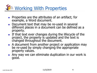 Leslie Munday 2009
Working With Properties
 Properties are the attributes of an artifact; for
example, a Word document.
 Document text that may be re-used in several
different places in a document can be defined as a
property.
 If that text ever changes during the lifecycle of the
project, the property is updated and the text is
changed throughout the document.
 A document from another project or application may
be re-used by simply changing the appropriate
property values.
 Any way we can eliminate duplication in our work is
good.
11/5/2019 4
 