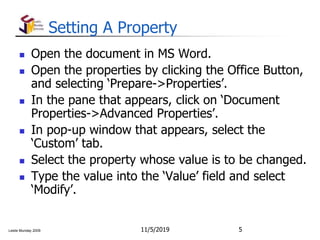 Leslie Munday 2009
Setting A Property
 Open the document in MS Word.
 Open the properties by clicking the Office Button,
and selecting ‘Prepare->Properties’.
 In the pane that appears, click on ‘Document
Properties->Advanced Properties’.
 In pop-up window that appears, select the
‘Custom’ tab.
 Select the property whose value is to be changed.
 Type the value into the ‘Value’ field and select
‘Modify’.
11/5/2019 5
 