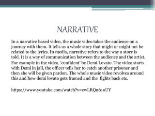 NARRATIVE
In a narrative based video, the music video takes the audience on a
journey with them. It tells us a whole story that might or might not be
related to the lyrics. In media, narrative refers to the way a story is
told. It is a way of communication between the audience and the artist.
For example in the video, ‘confident’ by Demi Lovato. The video starts
with Demi in jail, the officer tells her to catch another prisoner and
then she will be given pardon. The whole music video revolves around
this and how demi lovato gets framed and the fights back etc.
https://www.youtube.com/watch?v=cwLRQn61oUY
 
