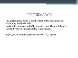 PERFORMANCE
In a performance based video the artist or the band is shown
performing inside the video.
In the video ‘story of my life’ by one direction. The whole band is
constantly shown throughout the video singing.
https://www.youtube.com/watch?v=W-TE_Ys4iwM
 
