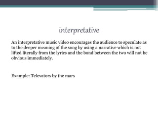 interpretative
An interpretative music video encourages the audience to speculate as
to the deeper meaning of the song by using a narrative which is not
lifted literally from the lyrics and the bond between the two will not be
obvious immediately.
Example: Televators by the mars
 