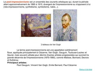 Le post-impressionnisme est un ensemble des courants artistiques qui, durant la période
allant approximativement de 1885 à 1915, divergent de l'impressionnisme ou s'opposent à lui
(néo-impressionnisme, synthétisme, symbolisme, nabis...).




                                        2 tableaux de Van Gogh

              Le terme post-impressionnisme est une appellation extrêmement
   floue, appliquée principalement à Cézanne, Van Gogh, Gauguin, Toulouse-Lautrec et
   Seurat, mais souvent utilisée pour décrire d'autres artistes progressistes qui suivirent la
   grande décennie de l'impressionnisme (1870-1880), comme Matisse, Bonnard, Decroix
   et Dufrénoy.
   Principaux artistes:
              Paul Gauguin, Vincent Van Gogh, Emile Bernard, Paul Cézanne

                                                                                   Retour à la liste
 