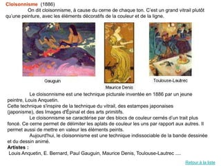 Cloisonnisme (1886)
          On dit cloisonnisme, à cause du cerne de chaque ton. C’est un grand vitrail plutôt
qu’une peinture, avec les éléments décoratifs de la couleur et de la ligne.




           Le cloisonnisme est une technique picturale inventée en 1886 par un jeune
peintre, Louis Anquetin.
Cette technique s'inspire de la technique du vitrail, des estampes japonaises
(japonisme), des Images d'Épinal et des arts primitifs.
           Le cloisonnisme se caractérise par des blocs de couleur cernés d’un trait plus
foncé. Ce cerne permet de délimiter les aplats de couleur les uns par rapport aux autres. Il
permet aussi de mettre en valeur les éléments peints.
           Aujourd'hui, le cloisonnisme est une technique indissociable de la bande dessinée
et du dessin animé.
Artistes :
 Louis Anquetin, E. Bernard, Paul Gauguin, Maurice Denis, Toulouse-Lautrec ....
                                                                                   Retour à la liste
 