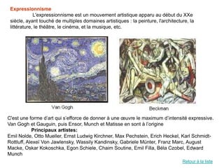 Expressionnisme
             L'expressionnisme est un mouvement artistique apparu au début du XXe
 siècle, ayant touché de multiples domaines artistiques : la peinture, l'architecture, la
 littérature, le théâtre, le cinéma, et la musique, etc.




C'est une forme d’art qui s’efforce de donner à une œuvre le maximum d’intensité expressive.
Van Gogh et Gauguin, puis Ensor, Munch et Matisse en sont à l’origine
            Principaux artistes:
Emil Nolde, Otto Mueller, Ernst Ludwig Kirchner, Max Pechstein, Erich Heckel, Karl Schmidt-
Rottluff, Alexeï Von Jawlensky, Wassily Kandinsky, Gabriele Münter, Franz Marc, August
Macke, Oskar Kokoschka, Egon Schiele, Chaim Soutine, Emil Filla, Béla Czobel, Edward
Munch
                                                                                   Retour à la liste
 