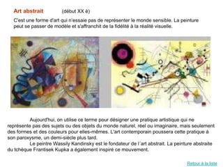 Art abstrait           (début XX è)
  C'est une forme d'art qui n‘essaie pas de représenter le monde sensible. La peinture
  peut se passer de modèle et s'affranchit de la fidélité à la réalité visuelle.




          Aujourd'hui, on utilise ce terme pour désigner une pratique artistique qui ne
représente pas des sujets ou des objets du monde naturel, réel ou imaginaire, mais seulement
des formes et des couleurs pour elles-mêmes. L'art contemporain poussera cette pratique à
son paroxysme, un demi-siècle plus tard.
          Le peintre Wassily Kandinsky est le fondateur de l´art abstrait. La peinture abstraite
du tchèque Frantisek Kupka a également inspiré ce mouvement.

                                                                                   Retour à la liste
 