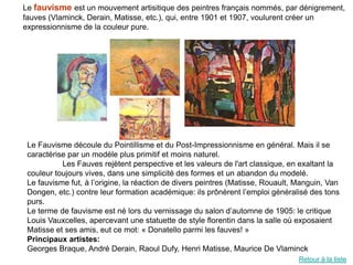 Le fauvisme est un mouvement artisitique des peintres français nommés, par dénigrement,
fauves (Vlaminck, Derain, Matisse, etc.), qui, entre 1901 et 1907, voulurent créer un
expressionnisme de la couleur pure.




 Le Fauvisme découle du Pointillisme et du Post-Impressionnisme en général. Mais il se
 caractérise par un modèle plus primitif et moins naturel.
           Les Fauves rejètent perspective et les valeurs de l'art classique, en exaltant la
 couleur toujours vives, dans une simplicité des formes et un abandon du modelé.
 Le fauvisme fut, à l’origine, la réaction de divers peintres (Matisse, Rouault, Manguin, Van
 Dongen, etc.) contre leur formation académique: ils prônèrent l’emploi généralisé des tons
 purs.
 Le terme de fauvisme est né lors du vernissage du salon d’automne de 1905: le critique
 Louis Vauxcelles, apercevant une statuette de style florentin dans la salle où exposaient
 Matisse et ses amis, eut ce mot: « Donatello parmi les fauves! »
 Principaux artistes:
 Georges Braque, André Derain, Raoul Dufy, Henri Matisse, Maurice De Vlaminck
                                                                                 Retour à la liste
 