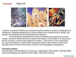 Futurisme         1909-1915




A l'origine, mouvement littéraire qui comprend ensuite la peinture, sculpture, photographie et
architecture. Esthétique générée par le mythe moderne de la machine et de la vitesse. Les
peintres sont influencés par le Divisionnisme et le Cubisme.
            Le futurisme est certainement l'un des mouvements d'avant-garde qui a le plus
choqué. Il prône en effet l'amour de la vitesse, de la violence, de la machine, le mépris de la
femme, la guerre « comme seule hygiène du monde ». C'est aussi l'un des mouvements
qui, avec le surréalisme, connaît le plus de guerres internes. De nombreux artistes sont
expulsés comme les deux frères Arturo et Carlo Ludovico Bragaglia, photographes.

Principaux artistes:
Giacomo Balla, Umberto Boccioni, Carlo Carra, Luigi Russolo, Gino Severini, Ardengo Soffici
Jules Schmalzigaug, seul peintre futuriste belge, Mario Carli, écrivain
                                                                                     Retour à la liste
 