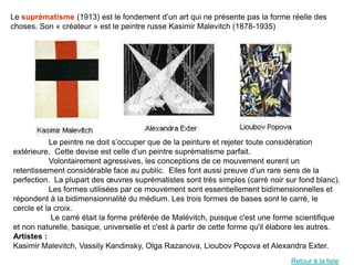Le suprématisme (1913) est le fondement d’un art qui ne présente pas la forme réelle des
choses. Son « créateur » est le peintre russe Kasimir Malevitch (1878-1935)




           Le peintre ne doit s’occuper que de la peinture et rejeter toute considération
extérieure. Cette devise est celle d’un peintre suprématisme parfait.
           Volontairement agressives, les conceptions de ce mouvement eurent un
retentissement considérable face au public. Elles font aussi preuve d’un rare sens de la
perfection. La plupart des œuvres suprématistes sont très simples (carré noir sur fond blanc).
           Les formes utilisées par ce mouvement sont essentiellement bidimensionnelles et
répondent à la bidimensionnalité du médium. Les trois formes de bases sont le carré, le
cercle et la croix.
            Le carré était la forme préférée de Malévitch, puisque c'est une forme scientifique
et non naturelle, basique, universelle et c'est à partir de cette forme qu'il élabore les autres.
Artistes :
Kasimir Malevitch, Vassily Kandinsky, Olga Razanova, Lioubov Popova et Alexandra Exter.
                                                                                  Retour à la liste
 