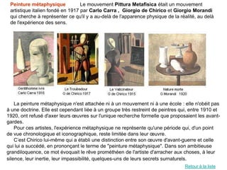 Peinture métaphysique            Le mouvement Pittura Metafisica était un mouvement
 artistique italien fondé en 1917 par Carlo Carra , Giorgio de Chirico et Giorgio Morandi
 qui cherche à représenter ce qu'il y a au-delà de l'apparence physique de la réalité, au delà
 de l'expérience des sens.




    La peinture métaphysique n'est attachée ni à un mouvement ni à une école : elle n'obéit pas
à une doctrine. Elle est cependant liée à un groupe très restreint de peintres qui, entre 1910 et
1920, ont refusé d'axer leurs œuvres sur l'unique recherche formelle que proposaient les avant-
gardes.
    Pour ces artistes, l'expérience métaphysique ne représente qu'une période qui, d'un point
de vue chronologique et iconographique, reste limitée dans leur œuvre.
    C’est Chirico lui-même qui a établi une distinction entre son œuvre d'avant-guerre et celle
qui lui a succédé, en prononçant le terme de "peinture métaphysique". Dans son ambitieuse
grandiloquence, ce mot évoquait le rêve prométhéen de l'artiste d'arracher aux choses, à leur
silence, leur inertie, leur impassibilité, quelques-uns de leurs secrets surnaturels.
                                                                                 Retour à la liste
 