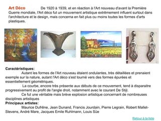 Art Déco               De 1920 à 1939, et en réaction à l'Art nouveau d'avant la Première
  Guerre mondiale, l'Art déco fut un mouvement artistique extrêmement influent surtout dans
  l'architecture et le design, mais concerna en fait plus ou moins toutes les formes d'arts
  plastiques.




Caractéristiques:
           Autant les formes de l'Art nouveau étaient ondulantes, très détaillées et prenaient
exemple sur la nature, autant l'Art déco s'est tourné vers des formes épurées et
essentiellement géométriques.
            La courbe, encore très présente aux débuts de ce mouvement, tend à disparaitre
progressivement au profit de l'angle droit, notamment avec le courant De Stijl.
           Ce fut une véritable mais brève explosion artistique concernant de nombreuses
disciplines artistiques
Principaux artistes:
           Maurice Dufrêne, Jean Dunand, Francis Jourdain, Pierre Legrain, Robert Mallet-
Stevens, André Mare, Jacques Emile Ruhlmann, Louis Süe
                                                                                  Retour à la liste
 