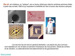 Op art, art cinétique, ou "optique", est un terme utilisé pour décrire certaines peintures faites
    à partir des années 1960 et qui exploitent la faillibilité de l'œil à travers des illusions optiques.




                 Les œuvres Op art sont en général abstraites. Les pièces les plus connues
      sont réalisées en noir et blanc et donnent l'impression de mouvement, d'éclat de lumière
      et de vibration, ou alternativement de ballonnement et de gauchissement.


Retour à la liste
 