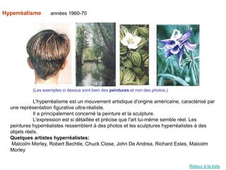 Hyperréalisme       années 1960-70




            (Les exemples ci dessus sont bien des peintures et non des photos.)

             L'hyperréalisme est un mouvement artistique d'origine américaine, caractérisé par
  une représentation figurative ultra-réaliste.
             Il a principalement concerné la peinture et la sculpture.
             L'expression est si détaillée et précise que l'art lui-même semble réel. Les
  peintures hyperréalistes ressemblent à des photos et les sculptures hyperréalistes à des
  objets réels.
  Quelques artistes hyperréalistes:
  Malcolm Morley, Robert Bechtle, Chuck Close, John De Andrea, Richard Estes, Malcolm
  Morley


                                                                                  Retour à la liste
 