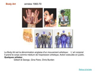 Body Art            années 1960-70




Le Body Art est la dénomination anglaise d'un mouvement artistique : L’ art corporel
Il prend le corps comme médium de l'expression artistique. Action exécutée en public.
Quelques artistes:
           Gilbert & George, Gina Pane, Chris Burden



                                                                               Retour à la liste
 