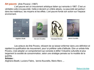 Art pauvre (Arte Povera) (1967)
           L’art pauvre est un mouvement artistique italien qui remonte à 1967. C’est un
véritable culte à la pauvreté. Celle-ci devient un critère absolu. La pauvreté est partout :
dans les matériaux, les moyens et les effets. L’art pauvre fonde son action sur l’espace
environnant.




            Les acteurs de Arte Povera, refusent de se laisser enfermer dans une définition et
rejettent la qualification de mouvement, pour lui préférer celle d'attitude. Etre un artiste Arte
Povera, c’est adopter un comportement qui consiste à défier l’industrie culturelle et plus
largement la société de consommation, selon une stratégie pensée sur le modèle de la
guérilla.
Artistes :
Alighieno Boetti, Luciano Fabro, Iannis Kounellis, Mario Merx ...


                                                                                 Retour à la liste
 