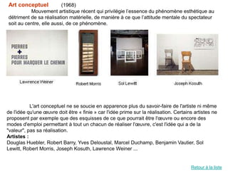 Art conceptuel           (1968)
          Mouvement artistique récent qui privilégie l’essence du phénomène esthétique au
détriment de sa réalisation matérielle, de manière à ce que l’attitude mentale du spectateur
soit au centre, elle aussi, de ce phénomène.




           L'art conceptuel ne se soucie en apparence plus du savoir-faire de l'artiste ni même
de l'idée qu'une œuvre doit être « finie » car l'idée prime sur la réalisation. Certains artistes ne
proposent par exemple que des esquisses de ce que pourrait être l'œuvre ou encore des
modes d'emploi permettant à tout un chacun de réaliser l'œuvre, c'est l'idée qui a de la
"valeur", pas sa réalisation.
Artistes :
Douglas Huebler, Robert Barry, Yves Deloustal, Marcel Duchamp, Benjamin Vautier, Sol
Lewitt, Robert Morris, Joseph Kosuth, Lawrence Weiner ...


                                                                                       Retour à la liste
 