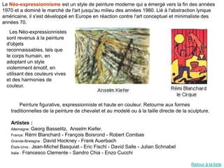 Le Néo-expressionnisme est un style de peinture moderne qui a émergé vers la fin des années
1970 et a dominé le marché de l'art jusqu'au milieu des années 1980. Lié à l'abstraction lyrique
américaine, il s'est développé en Europe en réaction contre l'art conceptuel et minimaliste des
années 70.
   Les Néo-expressionnistes
 sont revenus à la peinture
 d'objets
 reconnaissables, tels que
 le corps humain, en
 adoptant un style
 violemment émotif, en
 utilisant des couleurs vives
 et des harmonies de
 couleur.


       Peinture figurative, expressionniste et haute en couleur. Retourne aux formes
   traditionnelles de la peinture de chevalet et au modelé ou à la taille directe de la sculpture.

   Artistes :
   Allemagne: Georg Basselitz, Anselm Kiefer.
   France: Rémi Blanchard - François Boisrond - Robert Combas
   Grande-Bretagne : David Hockney - Frank Auerbach
   États-Unis : Jean-Michel Basquiat - Eric Fischl - David Salle - Julian Schnabel
   Italie : Francesco Clemente - Sandro Chia - Enzo Cucchi


                                                                                         Retour à la liste
 